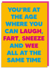 Hilarious, funky, gender neutural greeting card; blank inside; a bright yellow card; with courful, bold blue and pink text that reads 'You're at the age where you can laught, fart, sneeze and wee all at the same time'; by Dean Morris.